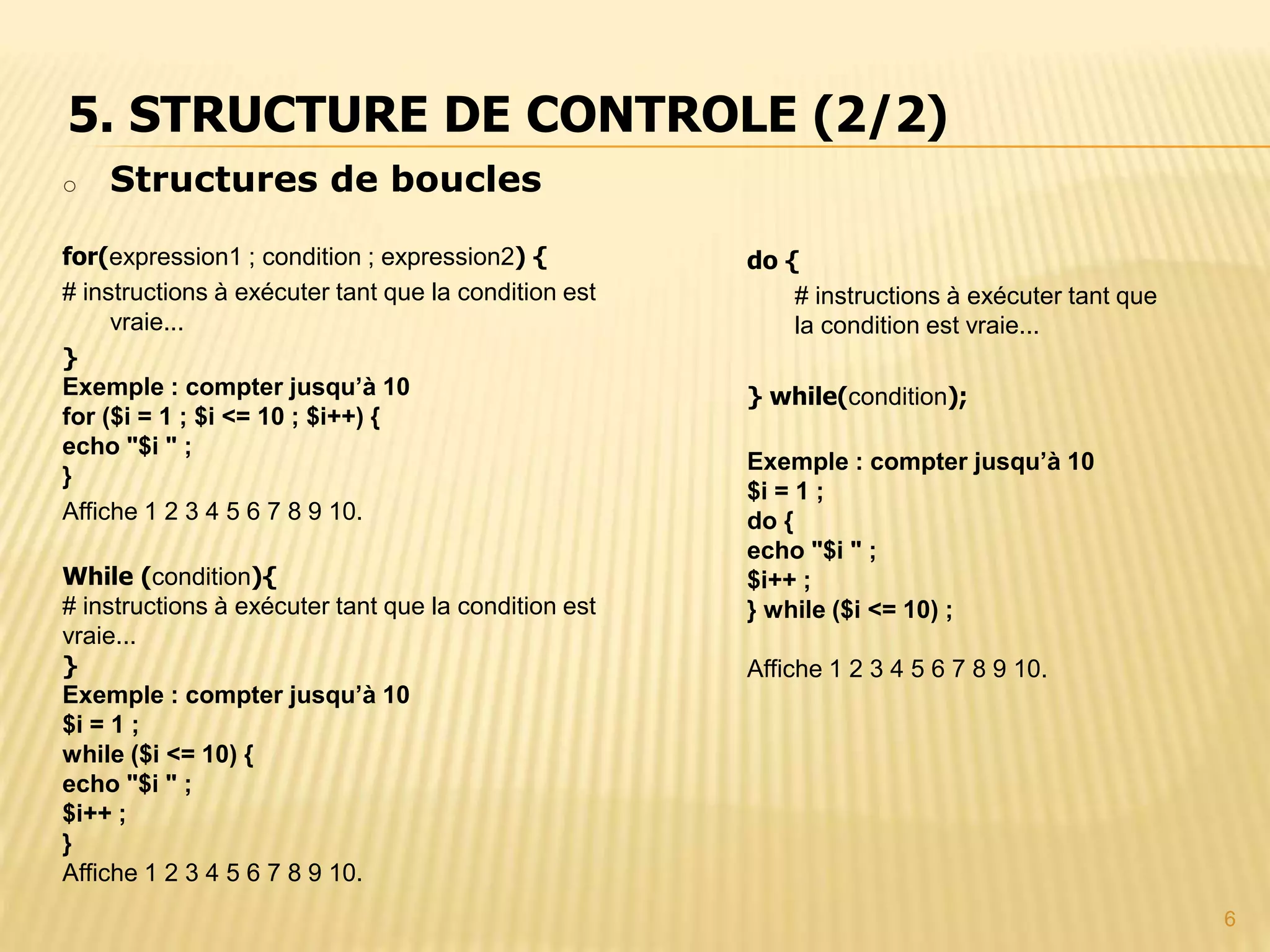 6 o Structures de boucles for(expression1 ; condition ; expression2) { # instructions à exécuter tant que la condition est vraie... } Exemple : compter jusqu’à 10 for ($i = 1 ; $i <= 10 ; $i++) { echo "$i " ; } Affiche 1 2 3 4 5 6 7 8 9 10. While (condition){ # instructions à exécuter tant que la condition est vraie... } Exemple : compter jusqu’à 10 $i = 1 ; while ($i <= 10) { echo "$i " ; $i++ ; } Affiche 1 2 3 4 5 6 7 8 9 10. 5. STRUCTURE DE CONTROLE (2/2) do { # instructions à exécuter tant que la condition est vraie... } while(condition); Exemple : compter jusqu’à 10 $i = 1 ; do { echo "$i " ; $i++ ; } while ($i <= 10) ; Affiche 1 2 3 4 5 6 7 8 9 10. 