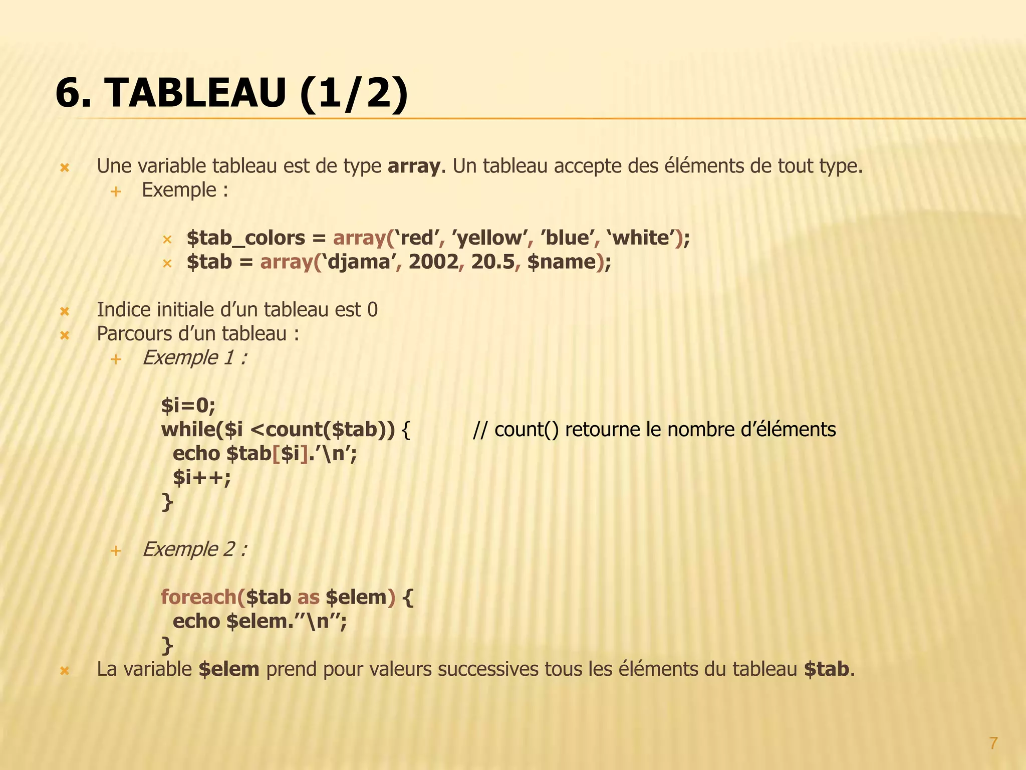 7  Une variable tableau est de type array. Un tableau accepte des éléments de tout type.  Exemple :  $tab_colors = array(‘red’, ’yellow’, ’blue’, ‘white’);  $tab = array(‘djama’, 2002, 20.5, $name);  Indice initiale d’un tableau est 0  Parcours d’un tableau :  Exemple 1 : $i=0; while($i <count($tab)) { // count() retourne le nombre d’éléments echo $tab[$i].’n’; $i++; }  Exemple 2 : foreach($tab as $elem) { echo $elem.’’n’’; }  La variable $elem prend pour valeurs successives tous les éléments du tableau $tab. 6. TABLEAU (1/2) 