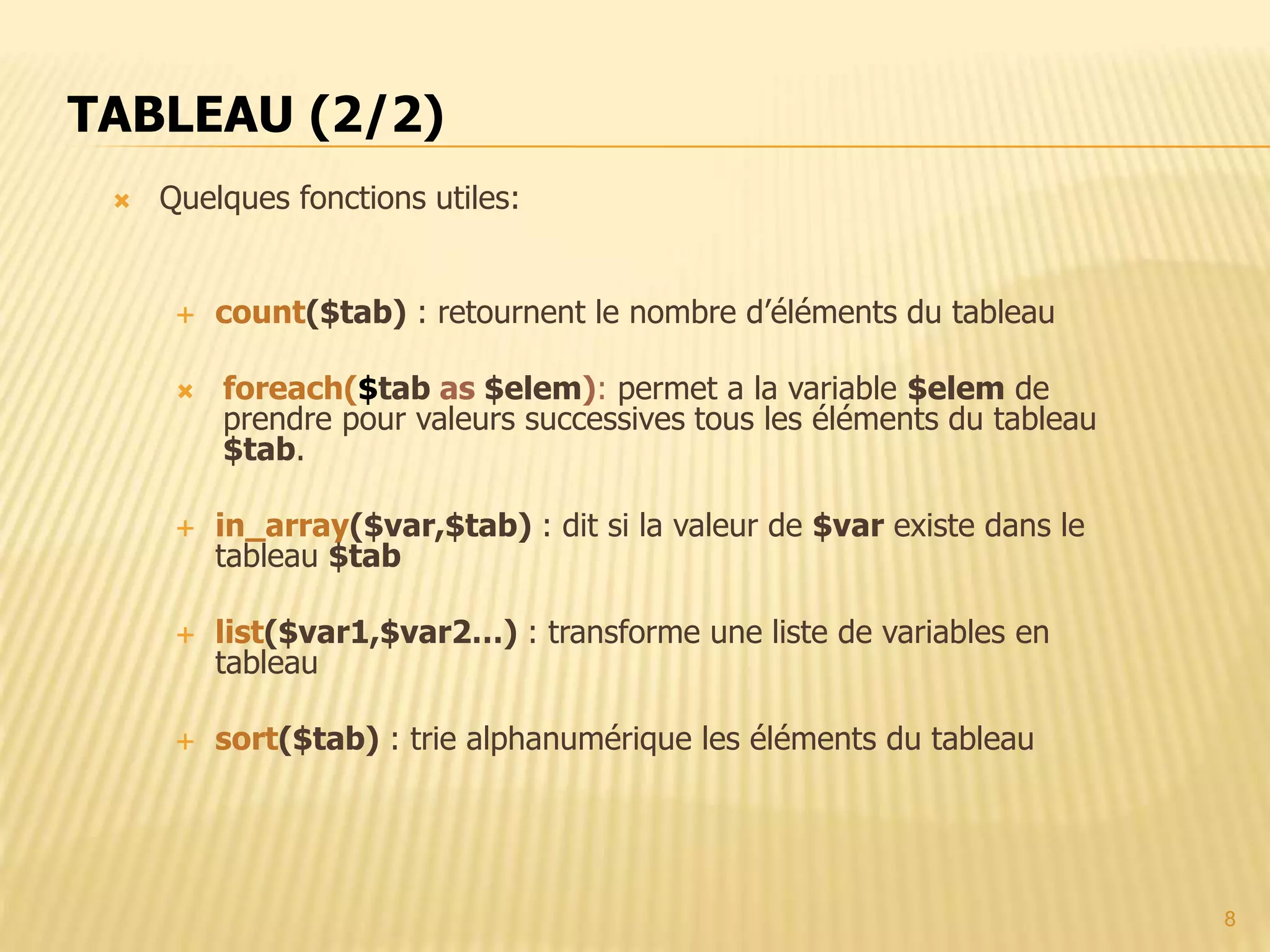 8  Quelques fonctions utiles:  count($tab) : retournent le nombre d’éléments du tableau  foreach($tab as $elem): permet a la variable $elem de prendre pour valeurs successives tous les éléments du tableau $tab.  in_array($var,$tab) : dit si la valeur de $var existe dans le tableau $tab  list($var1,$var2…) : transforme une liste de variables en tableau  sort($tab) : trie alphanumérique les éléments du tableau TABLEAU (2/2) 