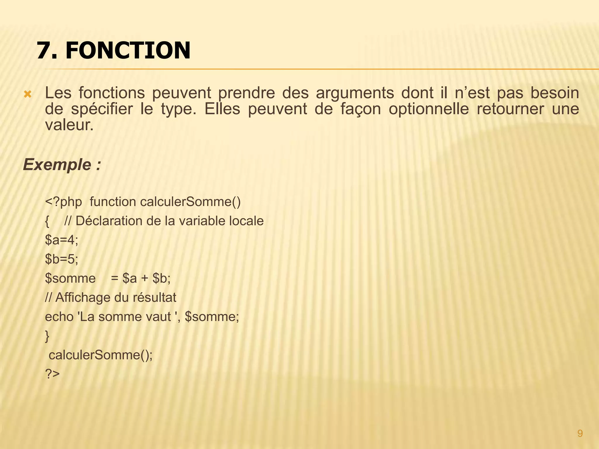 7. FONCTION  Les fonctions peuvent prendre des arguments dont il n’est pas besoin de spécifier le type. Elles peuvent de façon optionnelle retourner une valeur. Exemple : <?php function calculerSomme() { // Déclaration de la variable locale $a=4; $b=5; $somme = $a + $b; // Affichage du résultat echo 'La somme vaut ', $somme; } calculerSomme(); ?> 9 