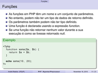Funções
Funções
As funções em PHP têm um nome e um conjunto de parâmetros.
No entanto, podem não ter um tipo de dados de retorno definido.
Os parâmetros também podem não ter tipo definido.
Uma função é declarada usando a expressão function.
Se uma função não retornar nenhum valor durante a sua
execução é como se tivesse retornado null.
Exemplo
<?php
function soma( $a , $b ) {
return $a + $b ;
}
echo soma(10 , 20);
?>
André Restivo (FEUP) PHP : Hypertext Preprocessor November 16, 2010 11 / 21
 