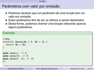 Funções
Parâmetros com valor por omissão
Podemos declarar que um parâmetro de uma função tem um
valor por omissão.
Estes parâmetros têm de ser os últimos a serem declarados.
Desta forma, podemos chamar uma função indicando apenas
alguns parâmetros.
Exemplo
<?php
function $soma( $a = 0 , $b = 0) {
return $a + $b ;
}
echo soma ( ) ; / / 0
echo soma ( 5 ) ; / / 5
echo soma(5 , 5 ) ; / / 10
?>
André Restivo (FEUP) PHP : Hypertext Preprocessor November 16, 2010 13 / 21
 