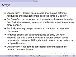 Arrays
Arrays
Os arrays PHP diferem bastante dos arrays a que estamos
habituados em linguagens mais clássicas como o C ou C++.
Em C ou C++, um array tem um tipo de dados fixo e um tamanho
fixo. Os índices do array começam em 0 e vão até ao tamanho do
array menos 1.
Em PHP, um array comporta-se como um mapa de conjuntos
chave-valor.
Podemos colocar em qualquer posição do array um valor
indexado por uma chave. As chaves e valores podem ser de
qualquer tipo nativo ao PHP e, dentro do mesmo array, podem ser
de tipos diferentes.
Os arrays PHP não têm de ser lineares embora possam ser
usados como se o fossem.
André Restivo (FEUP) PHP : Hypertext Preprocessor November 16, 2010 14 / 21
 