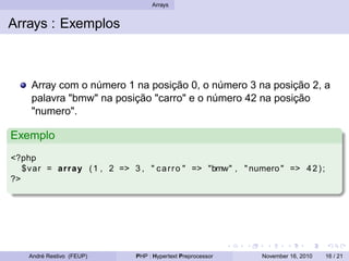 Arrays
Arrays : Exemplos
Array com o número 1 na posição 0, o número 3 na posição 2, a
palavra "bmw" na posição "carro" e o número 42 na posição
"numero".
Exemplo
<?php
$var = array (1 , 2 => 3 , " carro " => "bmw" , " numero " => 42);
?>
André Restivo (FEUP) PHP : Hypertext Preprocessor November 16, 2010 16 / 21
 