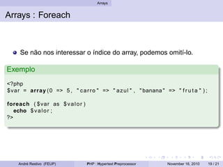 Arrays
Arrays : Foreach
Se não nos interessar o índice do array, podemos omití-lo.
Exemplo
<?php
$var = array (0 => 5 , " carro " => " azul " , " banana " => " f r u t a " ) ;
foreach ( $var as $valor )
echo $valor ;
?>
André Restivo (FEUP) PHP : Hypertext Preprocessor November 16, 2010 19 / 21
 