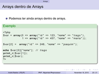 Arrays
Arrays dentro de Arrays
Podemos ter ainda arrays dentro de arrays.
Exemplo
<?php
$var = array (0 => array ( " id " => 123 , "nome" => " tiago " ) ,
1 => array ( " id " => 457 , "nome" => " maria " ) ) ;
$var [ 2 ] = array ( " id " => 248 , "nome" => " joaquim " ) ;
echo $var [ 0 ] [ "nome" ] ; / / tiago
print_r ( $var [ 1 ] ) ;
print_r ( $var ) ;
?>
André Restivo (FEUP) PHP : Hypertext Preprocessor November 16, 2010 20 / 21
 
