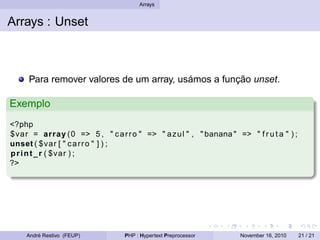 Arrays
Arrays : Unset
Para remover valores de um array, usámos a função unset.
Exemplo
<?php
$var = array (0 => 5 , " carro " => " azul " , " banana " => " f r u t a " ) ;
unset ( $var [ " carro " ] ) ;
print_r ( $var ) ;
?>
André Restivo (FEUP) PHP : Hypertext Preprocessor November 16, 2010 21 / 21
 