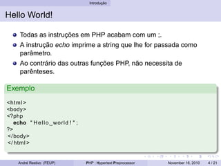 Introdução
Hello World!
Todas as instruções em PHP acabam com um ;.
A instrução echo imprime a string que lhe for passada como
parâmetro.
Ao contrário das outras funções PHP, não necessita de
parênteses.
Exemplo
<html >
<body>
<?php
echo " Hello world ! " ;
?>
</body>
</ html >
André Restivo (FEUP) PHP : Hypertext Preprocessor November 16, 2010 4 / 21
 