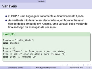 Variáveis
Variáveis
O PHP é uma linguagem fracamente e dinâmicamente tipada.
As variáveis não tem de ser declaradas e, embora tenham um
tipo de dados atribuído em runtime, uma variável pode mudar de
tipo ao longo da execução de um script.
Exemplo
$texto = " Hello World " ;
echo $texto ;
$var = 10;
$var = " Carro " ; / / $var passa a ser uma s t r i n g
$var += 20; / / cast de s t r i n g para i n t e i r o (0)
echo $var ; / / imprime 20
André Restivo (FEUP) PHP : Hypertext Preprocessor November 16, 2010 5 / 21
 