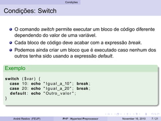 Condições
Condições: Switch
O comando switch permite executar um bloco de código diferente
dependendo do valor de uma variável.
Cada bloco de código deve acabar com a expressão break.
Podemos ainda criar um bloco que é executado caso nenhum dos
outros tenha sido usando a expressão default.
Exemplo
switch ( $var ) {
case 10: echo " Igual a 10 " ; break ;
case 20: echo " Igual a 20 " ; break ;
default : echo " Outro valor " ;
}
André Restivo (FEUP) PHP : Hypertext Preprocessor November 16, 2010 7 / 21
 