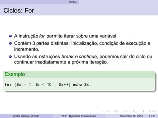Ciclos
Ciclos: For
A instrução for permite iterar sobre uma variável.
Contém 3 partes distintas: inicialização, condição de execução e
incremento.
Usando as instruções break e continue, podemos sair do ciclo ou
continuar imediatamente a próxima iteração.
Exemplo
for ( $x = 1; $x < 10 ; $x++) echo $x ;
André Restivo (FEUP) PHP : Hypertext Preprocessor November 16, 2010 8 / 21
 