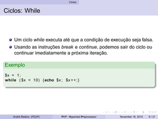 Ciclos
Ciclos: While
Um ciclo while executa até que a condição de execução seja falsa.
Usando as instruções break e continue, podemos sair do ciclo ou
continuar imediatamente a próxima iteração.
Exemplo
$x = 1;
while ( $x < 10) {echo $x ; $x ++;}
André Restivo (FEUP) PHP : Hypertext Preprocessor November 16, 2010 9 / 21
 