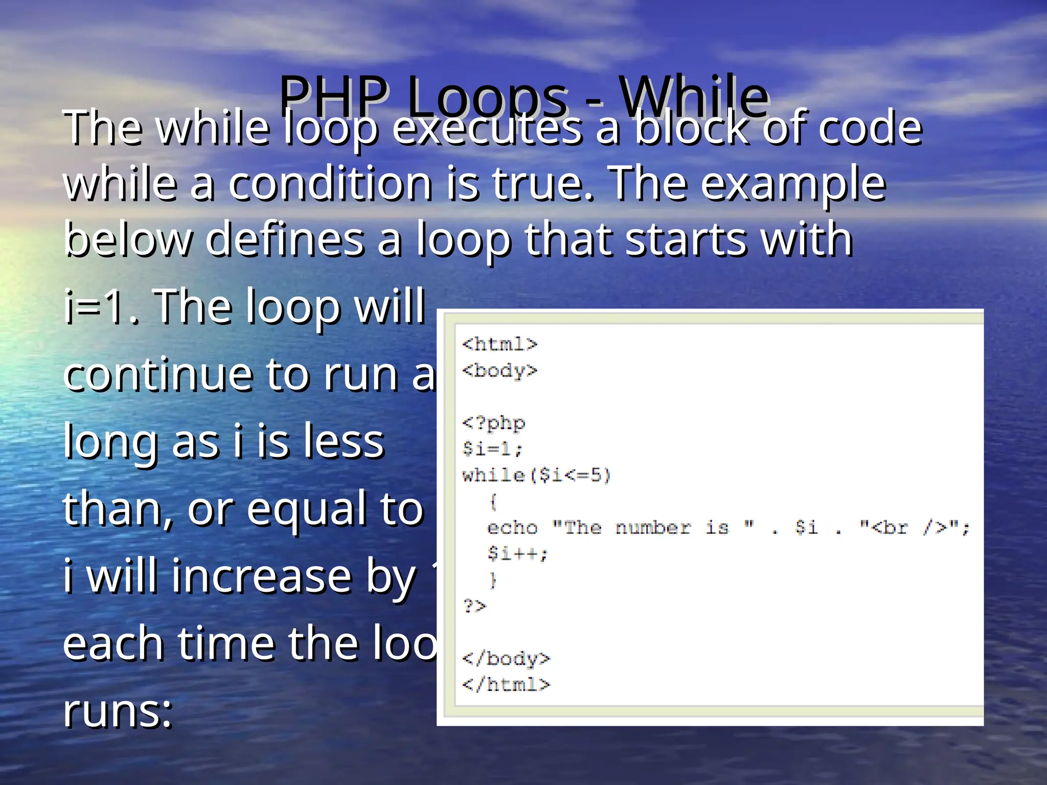 PHP Loops - While PHP Loops - While The while loop executes a block of code The while loop executes a block of code while a condition is true. The example while a condition is true. The example below defines a loop that starts with below defines a loop that starts with i=1. The loop will i=1. The loop will continue to run as continue to run as long as i is less long as i is less than, or equal to 5. than, or equal to 5. i will increase by 1 i will increase by 1 each time the loop each time the loop runs: runs: 