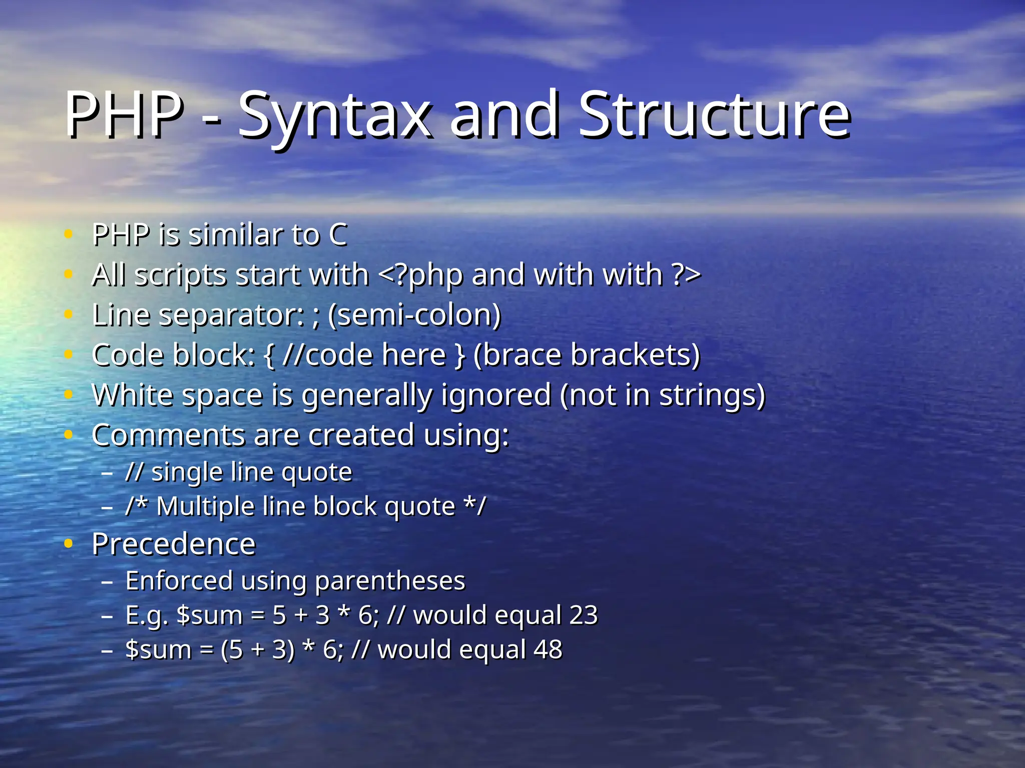 PHP - Syntax and Structure PHP - Syntax and Structure • PHP is similar to C PHP is similar to C • All scripts start with <?php and with with ?> All scripts start with <?php and with with ?> • Line separator: ; (semi-colon) Line separator: ; (semi-colon) • Code block: { //code here } (brace brackets) Code block: { //code here } (brace brackets) • White space is generally ignored (not in strings) White space is generally ignored (not in strings) • Comments are created using: Comments are created using: – // single line quote // single line quote – /* Multiple line block quote */ /* Multiple line block quote */ • Precedence Precedence – Enforced using parentheses Enforced using parentheses – E.g. $sum = 5 + 3 * 6; // would equal 23 E.g. $sum = 5 + 3 * 6; // would equal 23 – $sum = (5 + 3) * 6; // would equal 48 $sum = (5 + 3) * 6; // would equal 48 