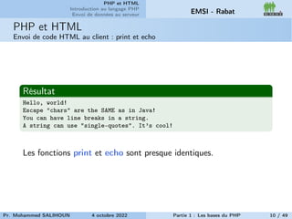 PHP et HTML
Introduction au langage PHP
Envoi de données au serveur EMSI - Rabat
PHP et HTML
Envoi de code HTML au client : print et echo
Résultat
Hello, world!
Escape "chars" are the SAME as in Java!
You can have line breaks in a string.
A string can use "single-quotes". It’s cool!
Les fonctions print et echo sont presque identiques.
Pr. Mohammed SALIHOUN 4 octobre 2022 Partie 1 : Les bases du PHP 10 / 49
 