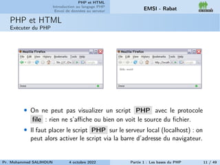 PHP et HTML
Introduction au langage PHP
Envoi de données au serveur EMSI - Rabat
PHP et HTML
Exécuter du PHP
• On ne peut pas visualizer un script PHP avec le protocole
file : rien ne s’affiche ou bien on voit le source du fichier.
• Il faut placer le script PHP sur le serveur local (localhost) : on
peut alors activer le script via la barre d’adresse du navigateur.
Pr. Mohammed SALIHOUN 4 octobre 2022 Partie 1 : Les bases du PHP 11 / 49
 