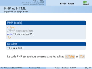 PHP et HTML
Introduction au langage PHP
Envoi de données au serveur EMSI - Rabat
PHP et HTML
Squelette de script PHP
PHP (code)
< ?php
//PHP code goes here
echo "This is a test !" ;
?>
Résultat
This is a test !
Le code PHP est toujours contenu dans les balises < ?php et ?>
Pr. Mohammed SALIHOUN 4 octobre 2022 Partie 1 : Les bases du PHP 12 / 49
 
