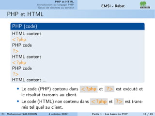 PHP et HTML
Introduction au langage PHP
Envoi de données au serveur EMSI - Rabat
PHP et HTML
PHP (code)
HTML content
< ?php
PHP code
?>
HTML content
< ?php
PHP code
?>
HTML content ...
• Le code (PHP) contenu dans < ?php et ?> est exécuté et
le résultat transmis au client.
• Le code (HTML) non contenu dans < ?php et ?> est trans-
mis tel quel au client.
Pr. Mohammed SALIHOUN 4 octobre 2022 Partie 1 : Les bases du PHP 13 / 49
 