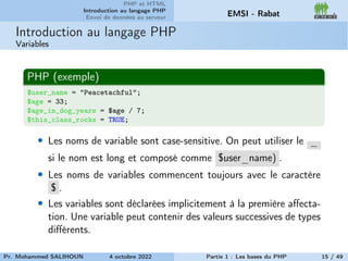 PHP et HTML
Introduction au langage PHP
Envoi de données au serveur EMSI - Rabat
Introduction au langage PHP
Variables
PHP (exemple)
$user_name = "Peacetachful";
$age = 33;
$age_in_dog_years = $age / 7;
$this_class_rocks = TRUE;
• Les noms de variable sont case-sensitive. On peut utiliser le _
si le nom est long et composé comme $user_name) .
• Les noms de variables commencent toujours avec le caractère
$ .
• Les variables sont déclarées implicitement à la première affecta-
tion. Une variable peut contenir des valeurs successives de types
différents.
Pr. Mohammed SALIHOUN 4 octobre 2022 Partie 1 : Les bases du PHP 15 / 49
 