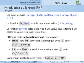 PHP et HTML
Introduction au langage PHP
Envoi de données au serveur EMSI - Rabat
Introduction au langage PHP
Les types
Les types de base : integer, float, boolean, string, array, object,
NULL,
La fonction is_type teste le type d’une valeur (i.e is_string).
La fonction gettype retourne le type d’une valeur sous la forme d’une
chaîne de caractères (pas très utilisée).
PHP convertit automatiquement très souvent :
• string vers int conversion automatique avec + pour :
("1" + 1 == 2) .
• int vers float conversion automatique avec / pour :
(3 / 2 == 1.5) .
Conversion explicite avec (type) : $age = (int) "21" ;
Pr. Mohammed SALIHOUN 4 octobre 2022 Partie 1 : Les bases du PHP 16 / 49
 