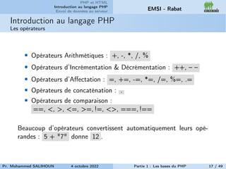 PHP et HTML
Introduction au langage PHP
Envoi de données au serveur EMSI - Rabat
Introduction au langage PHP
Les opérateurs
• Opérateurs Arithmétiques : +, -, *, /, %
• Opérateurs d’Incrémentation & Décrémentation : ++, – –
• Opérateurs d’Affectation : =, +=, -=, *=, /=, %=, .=
• Opérateurs de concaténation : .
• Opérateurs de comparaison :
==, <, >, <=, >=, !=, <>, ===, !==
Beaucoup d’opérateurs convertissent automatiquement leurs opé-
randes : 5 + "7" donne 12 .
Pr. Mohammed SALIHOUN 4 octobre 2022 Partie 1 : Les bases du PHP 17 / 49
 