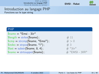 PHP et HTML
Introduction au langage PHP
Envoi de données au serveur EMSI - Rabat
Introduction au langage PHP
Fonctions sur le type string
PHP
$name = "Emsi - 3iir"
$length = strlen($name) ; # 11
$cmp = strcmp($name, "Emsi") ; # > 0
$index = strpos($name, "i") ; # 3
$last = substr($name, 8, 4) ; # "3iir"
$name = strtoupper($name) ; # "EMSI - 3IIR"
Pr. Mohammed SALIHOUN 4 octobre 2022 Partie 1 : Les bases du PHP 19 / 49
 
