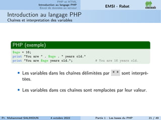 PHP et HTML
Introduction au langage PHP
Envoi de données au serveur EMSI - Rabat
Introduction au langage PHP
Chaînes et interpretation des variables
PHP (exemple)
$age = 16;
print "You are " . $age . " years old."
print "You are $age years old."; # You are 16 years old.
• Les variables dans les chaînes délimitées par " " sont interpré-
tées.
• Les variables dans ces chaînes sont remplacées par leur valeur.
Pr. Mohammed SALIHOUN 4 octobre 2022 Partie 1 : Les bases du PHP 21 / 49
 