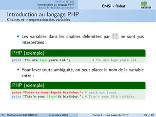 PHP et HTML
Introduction au langage PHP
Envoi de données au serveur EMSI - Rabat
Introduction au langage PHP
Chaînes et interpretation des variables
• Les variables dans les chaînes délimitées par ’ ’ ne sont pas
interprétées :
PHP (exemple)
print ’You are $age years old.’; # You are $age years old.
• Pour lever toute ambiguité, on peut placer le nom de la variable
entre :
PHP (exemple)
print "Today is your $ageth birthday."; # ageth not found
print "This’s your {$age}th birthday."; # This’s your 16th birthday.
Pr. Mohammed SALIHOUN 4 octobre 2022 Partie 1 : Les bases du PHP 22 / 49
 