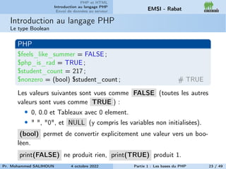 PHP et HTML
Introduction au langage PHP
Envoi de données au serveur EMSI - Rabat
Introduction au langage PHP
Le type Boolean
PHP
$feels_like_summer = FALSE ;
$php_is_rad = TRUE ;
$student_count = 217 ;
$nonzero = (bool) $student_count ; # TRUE
Les valeurs suivantes sont vues comme FALSE (toutes les autres
valeurs sont vues comme TRUE ) :
• 0, 0.0 et Tableaux avec 0 element.
• " ", "0", et NULL (y compris les variables non initialisées).
(bool) permet de convertir explicitement une valeur vers un boo-
léen.
print(FALSE) ne produit rien, print(TRUE) produit 1.
Pr. Mohammed SALIHOUN 4 octobre 2022 Partie 1 : Les bases du PHP 23 / 49
 