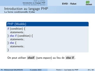 PHP et HTML
Introduction au langage PHP
Envoi de données au serveur EMSI - Rabat
Introduction au langage PHP
La forme conditionnelle if/else
PHP (Modèle)
if (condition) {
statements ;
} else if (condition) {
statements ;
} else {
statements ;
}
On peut utiliser elseif (sans espace) au lieu de else if .
Pr. Mohammed SALIHOUN 4 octobre 2022 Partie 1 : Les bases du PHP 24 / 49
 