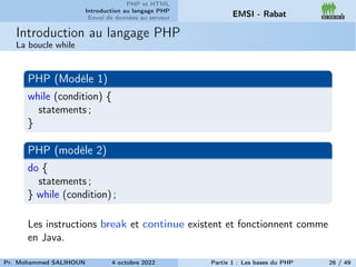 PHP et HTML
Introduction au langage PHP
Envoi de données au serveur EMSI - Rabat
Introduction au langage PHP
La boucle while
PHP (Modèle 1)
while (condition) {
statements ;
}
PHP (modèle 2)
do {
statements ;
} while (condition) ;
Les instructions break et continue existent et fonctionnent comme
en Java.
Pr. Mohammed SALIHOUN 4 octobre 2022 Partie 1 : Les bases du PHP 26 / 49
 