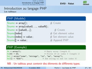PHP et HTML
Introduction au langage PHP
Envoi de données au serveur EMSI - Rabat
Introduction au langage PHP
Les tableaux
PHP (Modèle)
$name = array() ; # Create
$name = array(value0, ..., valueN) ;
$name = [value0,...] ; # Create
$name[index] # Get element value
$name[index] = value ; # Set element value
$name[] = value ; # Append PHP
PHP (Exemple)
$a = array(); # Empty array (length 0)
$a[0] = 23; # Stores 23 at index 0 (length 1)
$a2 = array("some", "strings", "in", "an", "array");
$a2[] = "Ooh!"; # Add string to end (at index 5)
NB : Un tableau peut contenir des éléments de différents types.
Pr. Mohammed SALIHOUN 4 octobre 2022 Partie 1 : Les bases du PHP 27 / 49
 