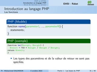 PHP et HTML
Introduction au langage PHP
Envoi de données au serveur EMSI - Rabat
Introduction au langage PHP
Les fonctions
PHP (Modèle)
function name(parameter1, ..., parameterN) {
statements ;
}
PHP (exemple)
function bmi($weight, $height) {
$result = 703 * $weight / $height / $height;
return $result;
}
• Les types des paramètres et de la valeur de retour ne sont pas
spécifiés.
Pr. Mohammed SALIHOUN 4 octobre 2022 Partie 1 : Les bases du PHP 31 / 49
 
