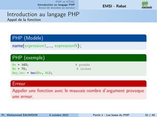 PHP et HTML
Introduction au langage PHP
Envoi de données au serveur EMSI - Rabat
Introduction au langage PHP
Appel de la fonction
PHP (Modèle)
name(expression1,..., expressionN) ;
PHP (exemple)
$w = 163; # pounds
$h = 70; # inches
$my_bmi = bmi($w, $h);
Erreur
Appeler une fonction avec le mauvais nombre d’argument provoque
une erreur.
Pr. Mohammed SALIHOUN 4 octobre 2022 Partie 1 : Les bases du PHP 32 / 49
 