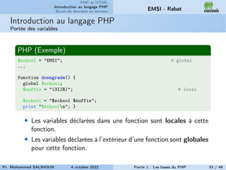 PHP et HTML
Introduction au langage PHP
Envoi de données au serveur EMSI - Rabat
Introduction au langage PHP
Portée des variables
PHP (Exemple)
$school = "EMSI"; # global
...
function downgrade() {
global $school;
$suffix = "(3IIR)"; # local
$school = "$school $suffix";
print "$schooln"; }
• Les variables déclarées dans une fonction sont locales à cette
fonction.
• Les variables déclarées à l’extérieur d’une fonction sont globales
pour cette fonction.
Pr. Mohammed SALIHOUN 4 octobre 2022 Partie 1 : Les bases du PHP 33 / 49
 