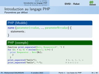 PHP et HTML
Introduction au langage PHP
Envoi de données au serveur EMSI - Rabat
Introduction au langage PHP
Paramètres par défaut
PHP (Modèle)
name (parameter1=value, ..., parameterN=value) {
statements ;
}
PHP (exemple)
function print_separated($str, $separator=", ") {
for ($i = 1; $i < strlen($str); $i++) {
print $separator . $str[$i];
}
}
print_separated("hello"); # h, e, l, l, o
print_separated("hello", "-"); # h-e-l-l-o
Pr. Mohammed SALIHOUN 4 octobre 2022 Partie 1 : Les bases du PHP 34 / 49
 