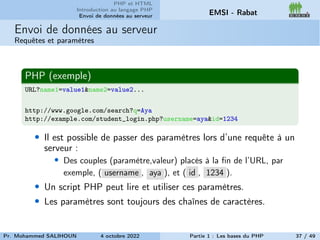 PHP et HTML
Introduction au langage PHP
Envoi de données au serveur EMSI - Rabat
Envoi de données au serveur
Requêtes et paramètres
PHP (exemple)
URL?name1=value1&name2=value2...
http://www.google.com/search?q=Aya
http://example.com/student_login.php?username=aya&id=1234
• Il est possible de passer des paramètres lors d’une requête à un
serveur :
• Des couples (paramètre,valeur) placés à la fin de l’URL, par
exemple, ( username , aya ), et ( id , 1234 ).
• Un script PHP peut lire et utiliser ces paramètres.
• Les paramètres sont toujours des chaînes de caractères.
Pr. Mohammed SALIHOUN 4 octobre 2022 Partie 1 : Les bases du PHP 37 / 49
 