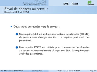 PHP et HTML
Introduction au langage PHP
Envoi de données au serveur EMSI - Rabat
Envoi de données au serveur
Requêtes GET et POST
• Deux types de requête vers le serveur :
1 Une requête GET est utilisée pour obtenir des données (HTML)
du serveur sans changer son état. La requête peut avoir des
paramètres.
2 Une requête POST est utilisée pour transmettre des données
au serveur et éventuellement changer son état. La requête peut
avoir des paramètres.
Pr. Mohammed SALIHOUN 4 octobre 2022 Partie 1 : Les bases du PHP 38 / 49
 