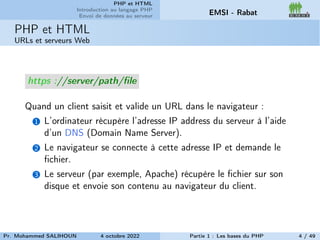 PHP et HTML
Introduction au langage PHP
Envoi de données au serveur EMSI - Rabat
PHP et HTML
URLs et serveurs Web
https ://server/path/file
Quand un client saisit et valide un URL dans le navigateur :
1 L’ordinateur récupère l’adresse IP address du serveur à l’aide
d’un DNS (Domain Name Server).
2 Le navigateur se connecte à cette adresse IP et demande le
fichier.
3 Le serveur (par exemple, Apache) récupère le fichier sur son
disque et envoie son contenu au navigateur du client.
Pr. Mohammed SALIHOUN 4 octobre 2022 Partie 1 : Les bases du PHP 4 / 49
 