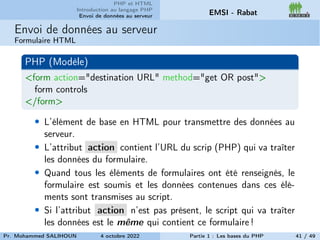 PHP et HTML
Introduction au langage PHP
Envoi de données au serveur EMSI - Rabat
Envoi de données au serveur
Formulaire HTML
PHP (Modèle)
<form action="destination URL" method="get OR post">
form controls
</form>
• L’élément de base en HTML pour transmettre des données au
serveur.
• L’attribut action contient l’URL du scrip (PHP) qui va traîter
les données du formulaire.
• Quand tous les éléments de formulaires ont été renseignés, le
formulaire est soumis et les données contenues dans ces élé-
ments sont transmises au script.
• Si l’attribut action n’est pas présent, le script qui va traîter
les données est le même qui contient ce formulaire !
Pr. Mohammed SALIHOUN 4 octobre 2022 Partie 1 : Les bases du PHP 41 / 49
 