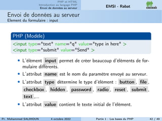 PHP et HTML
Introduction au langage PHP
Envoi de données au serveur EMSI - Rabat
Envoi de données au serveur
Element du formulaire : input
PHP (Modèle)
<input type="text" name="q" value="type in here" >
<input type="submit" value="Send" >
• L’élément input permet de créer beaucoup d’éléments de for-
mulaire différents.
• L’attribut name est le nom du paramètre envoyé au serveur.
• L’attribut type détermine le type d’élément : button , file ,
checkbox , hidden , password , radio , reset , submit ,
text ,...
• L’attribut value contient le texte initial de l’élément.
Pr. Mohammed SALIHOUN 4 octobre 2022 Partie 1 : Les bases du PHP 42 / 49
 