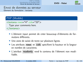PHP et HTML
Introduction au langage PHP
Envoi de données au serveur EMSI - Rabat
Envoi de données au serveur
Element du formulaire : textarea
PHP (Modèle)
<textarea rows="4" cols="20">
Type your comments here.
</textarea>
• L’élément input permet de créer beaucoup d’éléments de for-
mulaire différents.
• Une zone de saisie de texte sur plusieurs lignes.
• Les attributs rows et cols spécifient la hauteur et la largeur
en nombre de caractères.
• L’attribut readonly rend le contenu de l’élément non modi-
fiable.
Pr. Mohammed SALIHOUN 4 octobre 2022 Partie 1 : Les bases du PHP 43 / 49
 