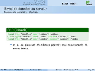 PHP et HTML
Introduction au langage PHP
Envoi de données au serveur EMSI - Rabat
Envoi de données au serveur
Element du formulaire : checkbox
PHP (Exemple)
<input type="checkbox" name="lettuce"> Lettuce
<input type="checkbox" name="tomato" checked="checked"> Tomato
<input type="checkbox" name="pickles" checked="checked"> Pickles
• 0, 1, ou plusieurs checkboxes peuvent être sélectionnées en
même temps.
Pr. Mohammed SALIHOUN 4 octobre 2022 Partie 1 : Les bases du PHP 44 / 49
 