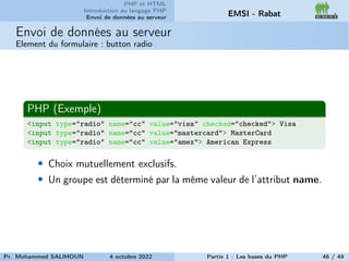 PHP et HTML
Introduction au langage PHP
Envoi de données au serveur EMSI - Rabat
Envoi de données au serveur
Element du formulaire : button radio
PHP (Exemple)
<input type="radio" name="cc" value="visa" checked="checked"> Visa
<input type="radio" name="cc" value="mastercard"> MasterCard
<input type="radio" name="cc" value="amex"> American Express
• Choix mutuellement exclusifs.
• Un groupe est déterminé par la même valeur de l’attribut name.
Pr. Mohammed SALIHOUN 4 octobre 2022 Partie 1 : Les bases du PHP 46 / 49
 