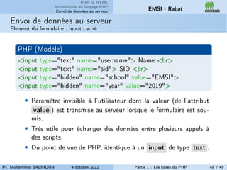 PHP et HTML
Introduction au langage PHP
Envoi de données au serveur EMSI - Rabat
Envoi de données au serveur
Element du formulaire : input caché
PHP (Modèle)
<input type="text" name="username"> Name <br>
<input type="text" name="sid"> SID <br>
<input type="hidden" name="school" value="EMSI">
<input type="hidden" name="year" value="2019">
• Paramètre invisible à l’utilisateur dont la valeur (de l’attribut
value ) est transmise au serveur lorsque le formulaire est sou-
mis.
• Très utile pour échanger des données entre plusieurs appels à
des scripts.
• Du point de vue de PHP, identique à un input de type text .
Pr. Mohammed SALIHOUN 4 octobre 2022 Partie 1 : Les bases du PHP 48 / 49
 