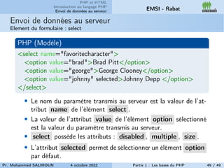 PHP et HTML
Introduction au langage PHP
Envoi de données au serveur EMSI - Rabat
Envoi de données au serveur
Element du formulaire : select
PHP (Modèle)
<select name="favoritecharacter">
<option value="brad">Brad Pitt</option>
<option value="george">George Clooney</option>
<option value="johnny" selected>Johnny Depp </option>
</select>
• Le nom du paramètre transmis au serveur est la valeur de l’at-
tribut name de l’élément select .
• La valeur de l’attribut value de l’élément option sélectionné
est la valeur du paramètre transmis au serveur.
• select possède les attributs : disabled , multiple , size .
• L’attribut selected permet de sélectionner un élément option
par défaut.
Pr. Mohammed SALIHOUN 4 octobre 2022 Partie 1 : Les bases du PHP 49 / 49
 