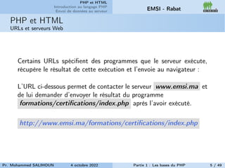 PHP et HTML
Introduction au langage PHP
Envoi de données au serveur EMSI - Rabat
PHP et HTML
URLs et serveurs Web
Certains URLs spécifient des programmes que le serveur exécute,
récupère le résultat de cette exécution et l’envoie au navigateur :
L’URL ci-dessous permet de contacter le serveur www.emsi.ma et
de lui demander d’envoyer le résultat du programme
formations/certifications/index.php après l’avoir exécuté.
http://www.emsi.ma/formations/certifications/index.php
Pr. Mohammed SALIHOUN 4 octobre 2022 Partie 1 : Les bases du PHP 5 / 49
 