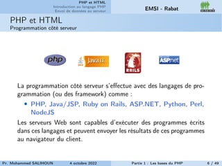 PHP et HTML
Introduction au langage PHP
Envoi de données au serveur EMSI - Rabat
PHP et HTML
Programmation côté serveur
La programmation côté serveur s’effectue avec des langages de pro-
grammation (ou des framework) comme :
• PHP, Java/JSP, Ruby on Rails, ASP.NET, Python, Perl,
NodeJS
Les serveurs Web sont capables d’exécuter des programmes écrits
dans ces langages et peuvent envoyer les résultats de ces programmes
au navigateur du client.
Pr. Mohammed SALIHOUN 4 octobre 2022 Partie 1 : Les bases du PHP 6 / 49
 