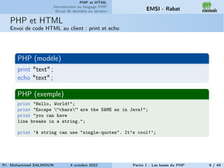 PHP et HTML
Introduction au langage PHP
Envoi de données au serveur EMSI - Rabat
PHP et HTML
Envoi de code HTML au client : print et echo
PHP (modèle)
print "text" ;
echo "text" ;
PHP (exemple)
print "Hello, World!";
print "Escape “chars” are the SAME as in Java!";
print "you can have
line breaks in a string.";
print ’A string can use "single-quotes". It’s cool!’;
Pr. Mohammed SALIHOUN 4 octobre 2022 Partie 1 : Les bases du PHP 9 / 49
 