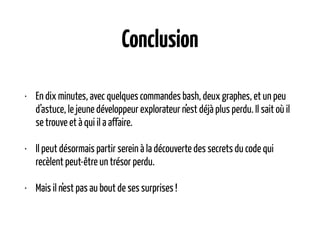 Conclusion
• En dix minutes, avec quelques commandes bash, deux graphes, et un peu
d’astuce, le jeune développeur explorateur n’est déjà plus perdu. Il sait où il
se trouve et à qui il a affaire.
• Il peut désormais partir serein à la découverte des secrets du code qui
recèlent peut-être un trésor perdu.
• Mais il n’est pas au bout de ses surprises !
 